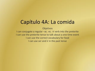 Capítulo 4A: La comida
Objetivos
I can conjugate a regular –ar, -er, -ir verb into the preterite
I can use the preterite tense to talk about a one time event
I can use the correct vocabulary for food
I can use ser and ir in the past tense
 