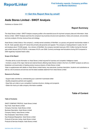 Find Industry reports, Company profiles
ReportLinker                                                                     and Market Statistics



                                      >> Get this Report Now by email!

Asda Stores Limited - SWOT Analysis
Published on October 2010

                                                                                                           Report Summary

The Asda Stores Limited - SWOT Analysis company profile is the essential source for top-level company data and information. Asda
Stores Limited - SWOT Analysis examines the company's key business structure and operations, history and products, and provides
summary analysis of its key revenue lines and strategy.


Asda Stores Limited (Asda or 'the company'), a wholly-owned subsidiary of Wal-Mart, is a grocery and general merchandise retailer in
the UK. Asda operates about 377 stores that primarily sell groceries and apparel. The company is headquartered in Leeds, the UK
and employs about 170,000 people. As a division of Wal-Mart, the company recorded revenues of $31.2 billion during the financial
year ended January 2010 (FY2010), a decrease of 8.2% over 2009. Currency exchange rate fluctuations during 2010 compared to
2009 negatively impacted Asda's sales.


Scope of the Report


- Provides all the crucial information on Asda Stores Limited required for business and competitor intelligence needs
- Contains a study of the major internal and external factors affecting Asda Stores Limited in the form of a SWOT analysis as well as a
breakdown and examination of leading product revenue streams of Asda Stores Limited
-Data is supplemented with details on Asda Stores Limited history, key executives, business description, locations and subsidiaries as
well as a list of products and services and the latest available statement from Asda Stores Limited


Reasons to Purchase


- Support sales activities by understanding your customers' businesses better
- Qualify prospective partners and suppliers
- Keep fully up to date on your competitors' business structure, strategy and prospects
- Obtain the most up to date company information available




                                                                                                           Table of Content

Table of Contents:


SWOT COMPANY PROFILE: Asda Stores Limited
Key Facts: Asda Stores Limited
Company Overview: Asda Stores Limited
Business Description: Asda Stores Limited
Company History: Asda Stores Limited
Key Employees: Asda Stores Limited
Key Employee Biographies: Asda Stores Limited
Products & Services Listing: Asda Stores Limited
Products & Services Analysis: Asda Stores Limited



Asda Stores Limited - SWOT Analysis                                                                                           Page 1/4
 