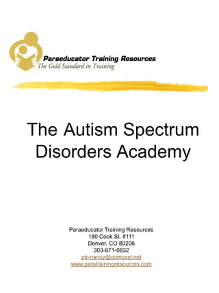 The Autism Spectrum
 Disorders Academy



    Paraeducator Training Resources
           180 Cook St. #111
           Denver, CO 80206
             303-871-0832
        ptr-nancy@comcast.net
    www.paratrainingresources.com
 