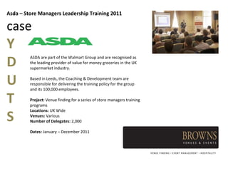 Asda – Store Managers Leadership Training 2011

case
Y
D
         ASDA are part of the Walmart Group and are recognised as
         the leading provider of value for money groceries in the UK
         supermarket industry.


U        Based in Leeds, the Coaching & Development team are
         responsible for delivering the training policy for the group
         and its 100,000 employees.

T        Project: Venue finding for a series of store managers training
         programs


S
         Locations: UK Wide
         Venues: Various
         Number of Delegates: 2,000

         Dates: January – December 2011
 