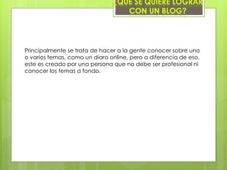 Principalmente se trata de hacer a la gente conocer sobre uno
o varios temas, como un diaro online, pero a diferencia de eso,
este es creado por una persona que no debe ser profesional ni
conocer los temas a fondo.
 