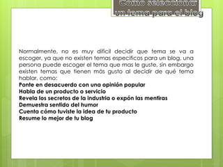 Normalmente, no es muy dificil decidir que tema se va a
escoger, ya que no existen temas especificos para un blog, una
persona puede escoger el tema que mas le guste, sin embargo
existen temas que tienen más gusto al decidir de qué tema
hablar, como:
Ponte en desacuerdo con una opinión popular
Habla de un producto o servicio
Revela los secretos de la industria o expón las mentiras
Demuestra sentido del humor
Cuenta cómo tuviste la idea de tu producto
Resume lo mejor de tu blog
 
