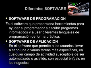 Diferentes SOFTWAREDiferentes SOFTWARE
 SOFTWARE DE PROGRAMACIONSOFTWARE DE PROGRAMACION
Es el software que proporciona herramientas paraEs el software que proporciona herramientas para
ayudar al programador a escribir programasayudar al programador a escribir programas
informáticos y a usar diferentes lenguajes deinformáticos y a usar diferentes lenguajes de
programación de forma práctica.programación de forma práctica.
 SOFTWARE DE APLICACIÓNSOFTWARE DE APLICACIÓN
Es el software que permite a los usuarios llevarEs el software que permite a los usuarios llevar
a cabo una o varias tareas más específicas, ena cabo una o varias tareas más específicas, en
cualquier campo de actividad susceptible de sercualquier campo de actividad susceptible de ser
automatizado o asistido, con especial énfasis enautomatizado o asistido, con especial énfasis en
los negocios.los negocios.
 