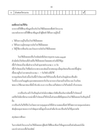 10
8 นาเสนอโครงงาน ✓
ผลที่คาดว่าจะได้รับ
จากการที่ได้ศึกษาข้อมูลเกี่ยวกับโรคไข้เลือดออกเพื่อทาโครงงาน
และหลังจากการที่ได้ศึกษาข้อมูลแล้วผู้จัดทาได้รับความรู้ดังนี้
1. ได้รับความรู้ในเรื่องโรคไข้เลือดออก
2. ได้รับความรู้สาเหตุการเกิดโรคไข้เลือดออก
3. ได้รู้วิธีการป้องกันและรักษาการเกิดโรคไข้เลือดออก
โรคไข้เลือดออกเป็นโรคติดต่อที่เกิดจากยุงลาย Aedesaegypti
ตัวเมียบินไปกัดคนที่ป่วยเป็นไข้เลือดออกโดยเฉพาะช่วงที่มีไข้สูง
เชื้อไวรัสแดงกี่จะเพิ่มจานวนในตัวยุงลายประมาณ8-10วัน
เชื้อไวรัสแดงกี่จะไปที่ผนังกระเพาะและต่อมน้าลายของยุงเมื่อยุงกัดคนก็จะแพร่เชื้อสู่คน
เชื้อจะอยู่ในร่างกายคนประมาณ2– 7 วันใช่ช่วงที่มีไข้
หากยุงกัดคนในช่วงนี้จะรับเชื้อไวรัสมาแพร่ให้กับคนอื่นซึ่งส่วนใหญ่มักจะเป็นเด็ก
โรคนี้ระบาดในฤดูฝนยุงลายชอบออกหากินในเวลากลางวันตามบ้านเรือนและโรงเรียน
ชอบวางไข้ตามภาชนะที่มีน้าขังเช่นกะลากระป๋ องแต่ไม่ชอบวางไข่ในท่อน้าห้วยหนอง
การป้องกันแม้ว่าในปัจจุบันกาลังมีการพัฒนาวัคซีนป้องกันการติดเชื้อไวรัสแดงกี่
แต่ก็ยังไม่มียาที่สามารถฆ่าเชื้อไวรัสแดงกี่ได้ดังนั้นคาตอบที่ดีที่สุดของโรคไข้เลือดออกในปัจจุบันนี้
คือ
การป้องกันไม่ให้เป็นโรคโดยการควบคุมยุงลายให้มีจานวนลดลงซึ่งทาได้โดยการควบคุมแหล่งเพาะ
พันธุ์ของยุงลายและการกาจัดยุงลายทั้งลูกน้าและตัวเต็มวัยและป้องกันไม่ให้ยุงลายกัด
สรุปผลการศึกษา
ในการจัดทาโครงงานโรคไข้เลือดออกผู้จัดทาได้ศึกษาค้นคว้าข้อมูลจากเครือข่ายอินเตอร์เน็ต
และข่าวสารจากสื่อโทรทัศน์
 