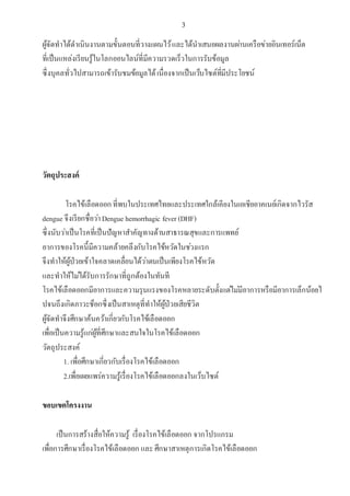 3
ผู้จัดทาได้ดาเนินงานตามขั้นตอนที่วางแผนไว้และได้นาเสนอผลงานผ่านเครือข่ายอินเทอร์เน็ต
ที่เป็นแหล่งเรียนรู้ในโลกออนไลน์ที่มีความรวดเร็วในการรับข้อมูล
ซึ่งบุคลทั่วไปสามารถเข้ารับชมข้อมูลได้เนื่องจากเป็นเว็บไซต์ที่มีประโยชน์
วัตถุประสงค์
โรคไข้เลือดออกที่พบในประเทศไทยและประเทศใกล้เคียงในเอเชียอาคเนย์เกิดจากไวรัส
dengue จึงเรียกชื่อว่าDengue hemorrhagic fever (DHF)
ซึ่งนับว่าเป็นโรคที่เป็นปัญหาสาคัญทางด้านสาธารณสุขและการแพทย์
อาการของโรคนี้มีความคล้ายคลึงกับโรคไข้หวัดในช่วงแรก
จึงทาให้ผู้ป่วยเข้าใจคลาดเคลื่อนได้ว่าตนเป็นเพียงโรคไข้หวัด
และทาให้ไม่ได้รับการรักษาที่ถูกต้องในทันที
โรคไข้เลือดออกมีอาการและความรุนแรงของโรคหลายระดับตั้งแต่ไม่มีอาการหรือมีอาการเล็กน้อยไ
ปจนถึงเกิดภาวะช็อกซึ่งเป็นสาเหตุที่ทาให้ผู้ป่วยเสียชีวิต
ผู้จัดทาจึงศึกษาค้นคว้าเกี่ยวกับโรคไข้เลือดออก
เพื่อเป็นความรู้แก่ผู้ที่ศึกษาและสนใจในโรคไข้เลือดออก
วัตถุประสงค์
1. เพื่อศึกษาเกี่ยวกับเรื่องโรคไข้เลือดออก
2.เพื่อเผยแพร่ความรู้เรื่องโรคไข้เลือดออกลงในเว็บไซต์
ขอบเขตโครงงาน
เป็นการสร้างสื่อให้ความรู้ เรื่องโรคไข้เลือดออก จากโปรแกรม
เพื่อการศึกษาเรื่องโรคไข้เลือดออก และศึกษาสาเหตุการเกิดโรคไข้เลือดออก
 