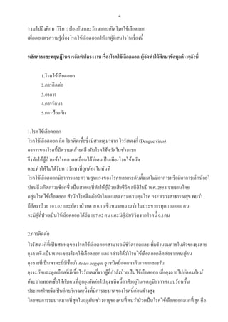 4
รวมไปถึงศึกษาวิธีการป้องกันและรักษาการเกิดโรคไข้เลือดออก
เพื่อเผยแพร่ความรู้เรื่องโรคไข้เลือดออกให้แก่ผู้ที่สนใจในเรื่องนี้
หลักการและทฤษฎีในการจัดทาโครงงานเรื่องโรคไข้เลือดออก ผู้จัดทาได้ศึกษาข้อมูลต่างๆดังนี้
1.โรคไข้เลือดออก
2.การติดต่อ
3.อาการ
4.การรักษา
5.การป้องกัน
1.โรคไข้เลือดออก
โรคไข้เลือดออก คือโรคติดเชื้อซึ่งมีสาเหตุมาจากไวรัสเดงกี่(Denguevirus)
อาการของโรคนี้มีความคล้ายคลึงกับโรคไข้หวัดในช่วงแรก
จึงทาให้ผู้ป่วยเข้าใจคลาดเคลื่อนได้ว่าตนเป็นเพียงโรคไข้หวัด
และทาให้ไม่ได้รับการรักษาที่ถูกต้องในทันที
โรคไข้เลือดออกมีอาการและความรุนแรงของโรคหลายระดับตั้งแต่ไม่มีอาการหรือมีอาการเล็กน้อยไ
ปจนถึงเกิดภาวะช็อกซึ่งเป็นสาเหตุที่ทาให้ผู้ป่วยเสียชีวิตสถิติในปี พ.ศ.2554 รายงานโดย
กลุ่มโรคไข้เลือดออกสานักโรคติดต่อนาโดยแมลงกรมควบคุมโรคกระทรวงสาธารณสุขพบว่า
มีอัตราป่วย 107.02และอัตราป่วยตาย0.10ซึ่งหมายความว่าในประชากรทุก100,000คน
จะมีผู้ที่ป่วยเป็นไข้เลือดออกได้ถึง107.02คนและมีผู้เสียชีวิตจากโรคนี้ 0.1คน
2.การติดต่อ
ไวรัสเดงกี่ที่เป็นสาเหตุของโรคไข้เลือดออกสามารถมีชีวิตรอดและเพิ่มจานวนภายในตัวของยุงลาย
ยุงลายจึงเป็นพาหะของโรคไข้เลือดออกและกล่าวได้ว่าโรคไข้เลือดออกติดต่อจากคนสู่คน
ยุงลายที่เป็นพาหะนี้มีชื่อว่าAedesaegypti ยุงชนิดนี้ออกหากินเวลากลางวัน
ยุงจะกัดและดูดเลือดที่มีเชื้อไวรัสเดงกี่จากผู้ที่กาลังป่วยเป็นไข้เลือดออกเมื่อยุงลายไปกัดคนใหม่
ก็จะถ่ายทอดเชื้อให้กับคนที่ถูกยุงกัดต่อไปยุงชนิดนี้อาศัยอยู่ในเขตภูมิอากาศแบบร้อนชื้น
ประเทศไทยจึงเป็นอีกบริเวณหนึ่งที่มีการระบาดของโรคนี้ค่อนข้างสูง
โดยพบการระบาดมากที่สุดในฤดูฝนช่วงอายุของคนที่พบว่าป่วยเป็นโรคไข้เลือดออกมากที่สุดคือ
 