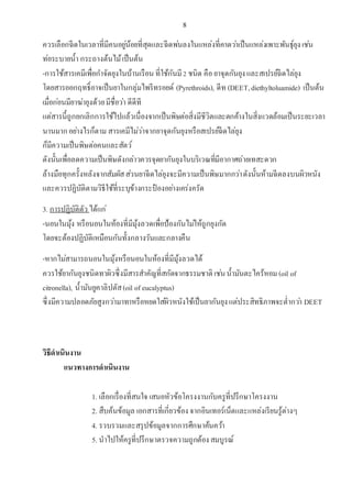 8
ควรเลือกฉีดในเวลาที่มีคนอยู่น้อยที่สุดและฉีดพ่นลงในแหล่งที่คาดว่าเป็นแหล่งเพาะพันธุ์ยุงเช่น
ท่อระบายน้า กระถางต้นไม้เป็นต้น
-การใช้สารเคมีเพื่อกาจัดยุงในบ้านเรือน ที่ใช้กันมี2 ชนิด คือยาจุดกันยุงและสเปรย์ฉีดไล่ยุง
โดยสารออกฤทธิ์อาจเป็นยาในกลุ่มไพรีทรอยด์ (Pyrethroids), ดีท (DEET,diethyltoluamide) เป็นต้น
เมื่อก่อนมียาฆ่ายุงด้วยมีชื่อว่า ดีดีที
แต่สารนี้ถูกยกเลิกการใช้ไปแล้วเนื่องจากเป็นพิษต่อสิ่งมีชีวิตและตกค้างในสิ่งแวดล้อมเป็นระยะเวลา
นานมากอย่างไรก็ตาม สารเคมีไม่ว่าจากยาจุดกันยุงหรือสเปรย์ฉีดไล่ยุง
ก็มีความเป็นพิษต่อคนและสัตว์
ดังนั้นเพื่อลดความเป็นพิษดังกล่าวควรจุดยากันยุงในบริเวณที่มีอากาศถ่ายเทสะดวก
ล้างมือทุกครั้งหลังจากสัมผัสส่วนยาฉีดไล่ยุงจะมีความเป็นพิษมากกว่าดังนั้นห้ามฉีดลงบนผิวหนัง
และควรปฏิบัติตามวิธีใช้ที่ระบุข้างกระป๋ องอย่างเคร่งครัด
3. การปฏิบัติตัว ได้แก่
-นอนในมุ้ง หรือนอนในห้องที่มีมุ้งลวดเพื่อป้องกันไม่ให้ถูกยุงกัด
โดยจะต้องปฏิบัติเหมือนกันทั้งกลางวันและกลางคืน
-หากไม่สามารถนอนในมุ้งหรือนอนในห้องที่มีมุ้งลวดได้
ควรใช้ยากันยุงชนิดทาผิวซึ่งมีสารสาคัญที่สกัดจากธรรมชาติ เช่นน้ามันตะไคร้หอม(oil of
citronella), น้ามันยูคาลิปตัส(oil of eucalyptus)
ซึ่งมีความปลอดภัยสูงกว่ามาทาหรือหยดใส่ผิวหนังใช้เป็นยากันยุงแต่ประสิทธิภาพจะต่ากว่า DEET
วิธีดาเนินงาน
แนวทางการดาเนินงาน
1. เลือกเรื่องที่สนใจ เสนอหัวข้อโครงงานกับครูที่ปรึกษาโครงงาน
2. สืบค้นข้อมูล เอกสารที่เกี่ยวข้องจากอินเทอร์เน็ตและแหล่งเรียนรู้ต่างๆ
4. รวบรวมและสรุปข้อมูลจากการศึกษาค้นคว้า
5. นาไปให้ครูที่ปรึกษาตรวจความถูกต้องสมบูรณ์
 
