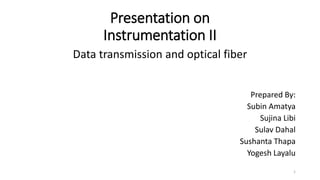 Presentation on
Instrumentation II
Data transmission and optical fiber
Prepared By:
Subin Amatya
Sujina Libi
Sulav Dahal
Sushanta Thapa
Yogesh Layalu
1
 
