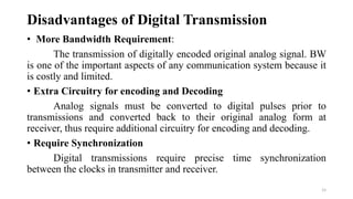 Disadvantages of Digital Transmission
• More Bandwidth Requirement:
The transmission of digitally encoded original analog signal. BW
is one of the important aspects of any communication system because it
is costly and limited.
• Extra Circuitry for encoding and Decoding
Analog signals must be converted to digital pulses prior to
transmissions and converted back to their original analog form at
receiver, thus require additional circuitry for encoding and decoding.
• Require Synchronization
Digital transmissions require precise time synchronization
between the clocks in transmitter and receiver.
15
 