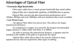 Advantages of Optical Fiber
• Extremely High Bandwidth:
-Fiber optic cables have a much greater bandwidth than metal cables.
-Optical fiber has a bandwidth capability of 400MHz/km or greater.
-Optical fiber can provide data transmission performance up to
10Gbps, 40Gbps and even 100Gbps with new hardware that is now available.
• Low Power Loss:
- An optical Fiber offers low power loss. This allows for longer
transmission distances.
- In comparison to copper; in a network, the longest recommended
copper distance is 100m while with fiber, it is 2000m.
- In order to increase the transmission distance, a repeater must be
installed in the middle of the path to re-generate the signal
- Optical fiber cable allows data to be sent far without as many
repeater devices that are required by other types of cabling.
26
 