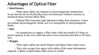 Advantages of Optical Fiber
• Interference:
- Fiber optic cables are immune to electromagnetic interference. -
It can also be run in electrically noisy environments without concern, as
electrical noise will not affect fiber.
- Optical fiber transmits light (photons) rather than electrons, it does
not radiate electromagnetic fields, nor is it susceptible to electromagnetic
fields.
• Size:
- In comparison to copper, a fiber optic cable has nearly 4.5 times as
much capacity as the wire cable has and a cross sectional area that is 30 times
less.
• Weight:
- Fiber optic cables are much thinner and lighter than metal wires.
- They also occupy less space with cables of the same information
capacity. Lighter weight makes fiber easier to install. 27
 