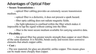 Advantages of Optical Fiber
• Secure Transmissions :
- optical fiber cabling provides an extremely secure transmission
medium.
- optical fiber is a dielectric, it does not present a spark hazard.
- fiber optic cabling does not radiate magnetic fields.
- the light (photons) is confined within the fiber which makes it
impossible to tap the signal without cutting into the fiber.
- fiber is the most secure medium available for carrying sensitive data.
• Flexibility :
- An optical fiber has greater tensile strength than copper or steel fibers
of the same diameter. It is flexible, bends easily and resists most corrosive
elements that attack copper cable.
• Cost :
- The raw materials for glass are plentiful, unlike copper. This means glass
can be made more cheaply than copper. 28
 