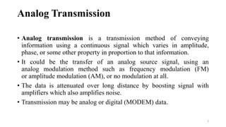 Analog Transmission
• Analog transmission is a transmission method of conveying
information using a continuous signal which varies in amplitude,
phase, or some other property in proportion to that information.
• It could be the transfer of an analog source signal, using an
analog modulation method such as frequency modulation (FM)
or amplitude modulation (AM), or no modulation at all.
• The data is attenuated over long distance by boosting signal with
amplifiers which also amplifies noise.
• Transmission may be analog or digital (MODEM) data.
3
 