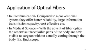 Application of Optical Fibers
• In Communication- Compared to a conventional
system they offer better reliability, large information
transmission capacity, cost effective etc.
• In Medical Science – With the advent of fiber optics
the otherwise inaccessible parts of the body are now
visible to surgeon without actually cutting through the
body. Ex. Endoscopy.
30
 