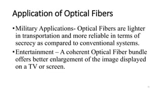 Application of Optical Fibers
•Military Applications- Optical Fibers are lighter
in transportation and more reliable in terms of
secrecy as compared to conventional systems.
•Entertainment – A coherent Optical Fiber bundle
offers better enlargement of the image displayed
on a TV or screen.
31
 