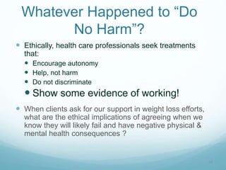 10
Whatever Happened to “Do
No Harm”?
 Ethically, health care professionals seek treatments
that:
 Encourage autonomy
 Help, not harm
 Do not discriminate
 Show some evidence of working!
 When clients ask for our support in weight loss efforts,
what are the ethical implications of agreeing when we
know they will likely fail and have negative physical &
mental health consequences ?
 