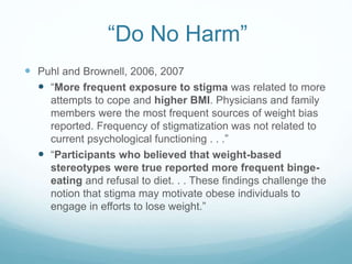 “Do No Harm”
 Puhl and Brownell, 2006, 2007
 “More frequent exposure to stigma was related to more
attempts to cope and higher BMI. Physicians and family
members were the most frequent sources of weight bias
reported. Frequency of stigmatization was not related to
current psychological functioning . . .”
 “Participants who believed that weight-based
stereotypes were true reported more frequent binge-
eating and refusal to diet. . . These findings challenge the
notion that stigma may motivate obese individuals to
engage in efforts to lose weight.”
 