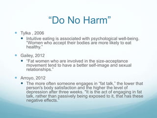 “Do No Harm”
 Tylka , 2006
 Intuitive eating is associated with psychological well-being.
“Women who accept their bodies are more likely to eat
healthy.”
 Gailey, 2012
 “Fat women who are involved in the size-acceptance
movement tend to have a better self-image and sexual
relationships.”
 Arroyo, 2012
 The more often someone engages in “fat talk,” the lower that
person's body satisfaction and the higher the level of
depression after three weeks. "It is the act of engaging in fat
talk, rather than passively being exposed to it, that has these
negative effects.”
 
