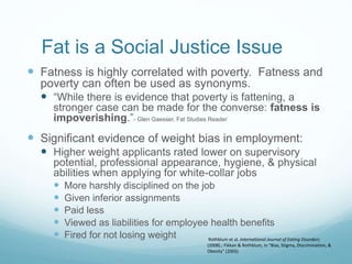 Fat is a Social Justice Issue
 Fatness is highly correlated with poverty. Fatness and
poverty can often be used as synonyms.
 “While there is evidence that poverty is fattening, a
stronger case can be made for the converse: fatness is
impoverishing.”- Glen Gaesser, Fat Studies Reader
 Significant evidence of weight bias in employment:
 Higher weight applicants rated lower on supervisory
potential, professional appearance, hygiene, & physical
abilities when applying for white-collar jobs
 More harshly disciplined on the job
 Given inferior assignments
 Paid less
 Viewed as liabilities for employee health benefits
 Fired for not losing weight Rothblum et al. International Journal of Eating Disorders
(2008).; Fikkan & Rothblum, in “Bias, Stigma, Discrimination, &
Obesity” (2005)
 