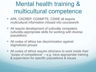 Mental health training &
multicultural competence
 APA, CACREP, COAMFTE, CSWE all require
multicultural information infused into coursework
 All require development of culturally competent,
culturally-appropriate skills for working with diverse
populations
 All codes of ethics bar discrimination against
stigmatized groups
 All codes of ethics require clinicians to work inside their
“scope of competence” – e.g. have appropriate training
& supervision for specific populations & issues
 