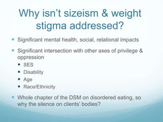 Why isn’t sizeism & weight
stigma addressed?
 Significant mental health, social, relational impacts
 Significant intersection with other axes of privilege &
oppression
 SES
 Disability
 Age
 Race/Ethnicity
 Whole chapter of the DSM on disordered eating, so
why the silence on clients’ bodies?
 