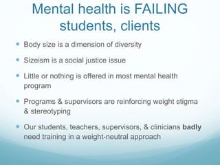 Mental health is FAILING
students, clients
 Body size is a dimension of diversity
 Sizeism is a social justice issue
 Little or nothing is offered in most mental health
program
 Programs & supervisors are reinforcing weight stigma
& stereotyping
 Our students, teachers, supervisors, & clinicians badly
need training in a weight-neutral approach
 