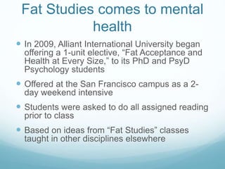 Fat Studies comes to mental
health
 In 2009, Alliant International University began
offering a 1-unit elective, “Fat Acceptance and
Health at Every Size,” to its PhD and PsyD
Psychology students
 Offered at the San Francisco campus as a 2-
day weekend intensive
 Students were asked to do all assigned reading
prior to class
 Based on ideas from “Fat Studies” classes
taught in other disciplines elsewhere
 