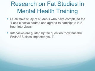 Research on Fat Studies in
Mental Health Training
 Qualitative study of students who have completed the
1-unit elective course and agreed to participate in 2-
hour interviews
 Interviews are guided by the question “how has the
FA/HAES class impacted you?”
 