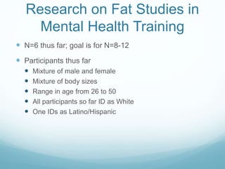 Research on Fat Studies in
Mental Health Training
 N=6 thus far; goal is for N=8-12
 Participants thus far
 Mixture of male and female
 Mixture of body sizes
 Range in age from 26 to 50
 All participants so far ID as White
 One IDs as Latino/Hispanic
 
