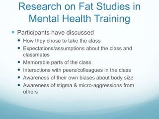 Research on Fat Studies in
Mental Health Training
 Participants have discussed
 How they chose to take the class
 Expectations/assumptions about the class and
classmates
 Memorable parts of the class
 Interactions with peers/colleagues in the class
 Awareness of their own biases about body size
 Awareness of stigma & micro-aggressions from
others
 