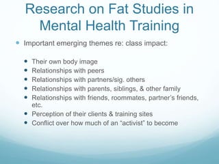 Research on Fat Studies in
Mental Health Training
 Important emerging themes re: class impact:
 Their own body image
 Relationships with peers
 Relationships with partners/sig. others
 Relationships with parents, siblings, & other family
 Relationships with friends, roommates, partner’s friends,
etc.
 Perception of their clients & training sites
 Conflict over how much of an “activist” to become
 