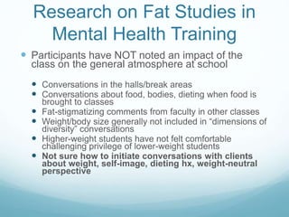Research on Fat Studies in
Mental Health Training
 Participants have NOT noted an impact of the
class on the general atmosphere at school
 Conversations in the halls/break areas
 Conversations about food, bodies, dieting when food is
brought to classes
 Fat-stigmatizing comments from faculty in other classes
 Weight/body size generally not included in “dimensions of
diversity” conversations
 Higher-weight students have not felt comfortable
challenging privilege of lower-weight students
 Not sure how to initiate conversations with clients
about weight, self-image, dieting hx, weight-neutral
perspective
 