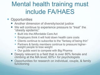Mental health training must
include FA/HAES
 Opportunities
 Another dimension of diversity/social justice
 We will continue to experience pressure to “treat” the
“obesity epidemic”
 Built into the Affordable Care Act
 Employers think it will hold down health care costs
 Clients continue to subscribe to the “fantasy of being thin”
 Partners & family members continue to pressure higher-
weight people to lose weight
 Our guilds want to compete with Big Pharma
 Deeply relevant to a field that is over 80% female and
climbing at the MA level; 60%+ for psychologists
 Opportunities for research on individual, couple, & family
functioning
 