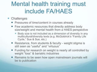 Mental health training must
include FA/HAES
 Challenges
 Pressures of time/content in courses already
 Few academic resources that directly address body
size/weight and mental health from a HAES perspective
 Body size is not included as a dimension of diversity in any
multicultural/diversity texts (e.g. McGoldrick’s “Family Life
Cycle,” Sue & Sue, etc.)
 Resistance, from students & faculty - weight stigma is
still seen as “useful” and “virtuous”
 Funding for research on weight is nearly all controlled by
weight “loss” & bariatric industries
 Remains to be seen how open mainstream journals will
be to publication
 