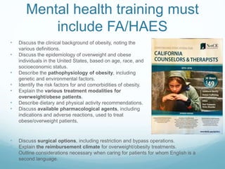 Mental health training must
include FA/HAES
• Discuss the clinical background of obesity, noting the various definitions.
• Discuss the epidemiology of overweight and obese individuals in the United States,
based on age, race, and socioeconomic status.
• Describe the pathophysiology of obesity, including genetic and environmental
factors.
• Identify the risk factors for and comorbidities of obesity.
• Explain the various treatment modalities for overweight/obese patients.
• Describe dietary and physical activity recommendations.
• Discuss available pharmacological agents, including indications and adverse
reactions, used to treat obese/overweight patients.
• Discuss surgical options, including restriction and bypass operations.
• Explain the reimbursement climate for overweight/obesity treatments.
• Outline considerations necessary when caring for patients for whom English is a
second language.
 
