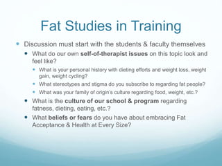 Mental health training must
include FA/HAES
 Outline the epidemiology and consequences of
childhood overweight and obesity.
 Distinguish various obesity trajectories and their
differential diagnostic and treatment issues.
 Evaluate salient factors when assessing the overweight
or obese child, including components of the interview
process.
 Recommend treatments based on the category of
childhood overweight/obesity.
 Describe importance of collaborating with the
multidisciplinary team when caring for the overweight or
obese child.
 