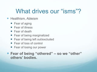 What drives our “isms”?
 Sizeism – fear of fatness
 Fear of being unpopular
 Fear of being “ugly"
 Fear of being shamed
 Fear of being un-sexy
 Fear of being un-feminine or un-masculine
 Fear of being “too much"
 Fear of taking up space
 Fear of being un-virtuous
 Fear of being labeled “lazy” or “weak-willed"
 Fear of shaming our families
 Fear of losing our lovers’ attention
 Fear of being seen as a bad parent
 Giving up on “The Fantasy of Being Thin”
 