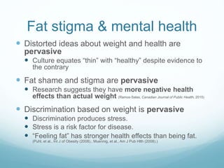 Fat stigma & mental health
 Distorted ideas about weight and health are
pervasive
 Culture equates “thin” with “healthy” despite evidence to
the contrary
 Fat shame and stigma are pervasive
 Research suggests they have more negative health
effects than actual weight (Ramos-Salas, Canadian Journal of Public Health, 2015)
 Discrimination based on weight is pervasive
 Discrimination produces stress.
 Stress is a risk factor for disease.
 “Feeling fat” has stronger health effects than being fat.
(Puhl, et al., Int J of Obesity (2008).; Muennig, et al., Am J Pub Hlth (2008).)
 