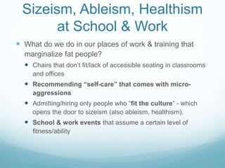 Fat Studies in Training
 Critical analysis of research on weight loss efforts & the conflation
of body weight with health
 Narratives from people who have experienced weight stigma
 Dieting/bariatric surgery
 Body positivity
 Other body stigma – “thin-shaming,” men & muscle development,
trans* and GLB people
 Explore intersections w/race, SES, gender
 Weight-neutral responses in therapy & techniques for
cultivating body acceptance
 Teaching students to see & respond to sizeist micro-aggressions -
advocacy
 