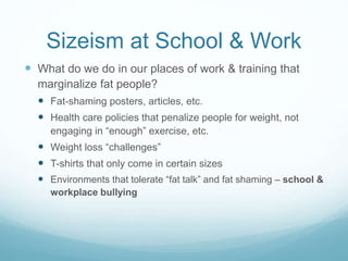 Sizeism, Ableism, Healthism
at School & Work
 What do we do in our places of work & training that
marginalize fat people?
 Chairs that don’t fit/lack of accessible seating in classrooms
and offices
 Recommending “self-care” that comes with micro-
aggressions
 Admitting/hiring only people who “fit the culture” - which
opens the door to sizeism (also ableism, healthism).
 School & work events that assume a certain level of
fitness/ability
 