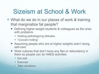 Sizeism at School & Work
 What do we do in our places of work & training that
marginalize fat people?
 Fat-shaming posters, articles, etc.
 Health care policies that penalize people for weight, not
engaging in “enough” exercise, etc.
 Weight loss “challenges”
 T-shirts that only come in certain sizes
 Environments that tolerate “fat talk” and fat shaming – school &
workplace bullying
 