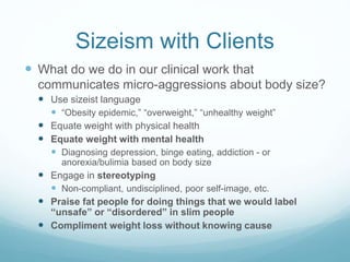 Sizeism at School & Work
 What do we do in our places of work & training
that marginalize fat people?
 Defining higher-weight students & colleagues as the ones
with problems
 Holding pathologizing attitudes
 “Concern trolling”
 Assuming people who are at higher weights aren’t doing
self-care
 Work cultures that don’t have any flex or redundancy in
them so people can do HAES activities
 Eat well
 Exercise
 Take vacations
 