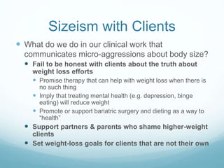 Sizeism with Clients
 What do we do in our clinical work that
communicates micro-aggressions about body size?
 Use sizeist language
 “Obesity epidemic,” “overweight,” “unhealthy weight”
 Equate weight with physical health
 Equate weight with mental health
 Diagnosing depression, binge eating, addiction - or
anorexia/bulimia based on body size
 Engage in stereotyping
 Non-compliant, undisciplined, poor self-image, etc.
 Praise fat people for doing things that we would label
“unsafe” or “disordered” in slim people
 Compliment weight loss without knowing cause
 