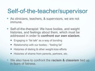 Sizeism with Clients
 What do we do in our clinical work that communicates
micro-aggressions about body size?
 Fail to educate ourselves about how activities of daily
living, family life, parenting, sex, etc. might need to be
adapted for people with bigger bodies
 Fail to incorporate an understanding of how weight stigma
might influence daily interactions
 Caregiver/partner, family tensions
 Minority stress
 Maintain inaccessible and/or hostile spaces
 Magazines that promote disordered images of bodies, weight
stigma
 Art that only features slim, able-bodied people
 