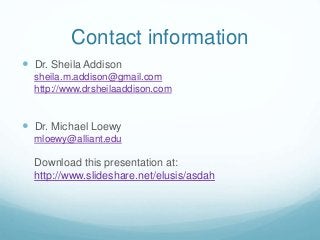 Contact information
 Dr. Sheila Addison
sheila.m.addison@gmail.com
http://www.drsheilaaddison.com
 Dr. Michael Loewy
mloewy@alliant.edu
Download this presentation at:
http://www.slideshare.net/elusis/asdah
 