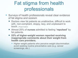 Fat stigma from health
professionals
 Surveys of health professionals reveal clear evidence
of fat stigma and sizeism
 Doctors view fat patients as unattractive, difficult to work
with, non-compliant, sloppy, lazy, and unpleasant to
touch. (Project Implicit)
 Almost 25% of nurses admitted to feeling “repulsed” by
fat patients.
 53% of higher-weight women reported receiving
inappropriate comments about their weight from
health care providers.
 Higher weight patients who perceive weight discrimination
avoid seeking routine preventative care (e.g. cancer
screenings, etc.)
 