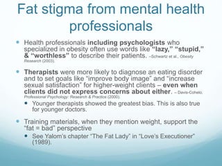 Fat stigma from mental health
professionals
 Health professionals including psychologists who
specialized in obesity often use words like “lazy,” “stupid,”
& “worthless” to describe their patients. –Schwartz et al., Obesity
Research (2003).
 Therapists were more likely to diagnose an eating disorder
and to set goals like “improve body image” and “increase
sexual satisfaction” for higher-weight clients – even when
clients did not express concerns about either. – Davis-Cohelo,
Professional Psychology: Research & Practice (2000).
 Younger therapists showed the greatest bias. This is also true
for younger doctors.
 Training materials, when they mention weight, support the
“fat = bad” perspective
 See Yalom’s chapter “The Fat Lady” in “Love’s Executioner”
(1989).
 