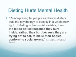 Dieting Hurts Mental Health
 “Reinterpreting fat people as chronic dieters
puts the psychology of obesity in a whole new
light. If dieting is the crucial variable, then
the fat do not eat because they hurt
inside; rather, they hurt because they are
trying not to eat, to make their bodies
conform to social norms.” Bennett & Gurin, “The Dieter’s
Dilemma”
 