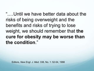 “.…Until we have better data about the
risks of being overweight and the
benefits and risks of trying to lose
weight, we should remember that the
cure for obesity may be worse than
the condition.”
Editors, New Engl. J. Med. 338, No. 1: 52-54, 1998
 