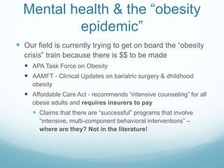 Mental health & the “obesity
epidemic”
 Our field is currently trying to get on board the “obesity
crisis” train because there is $$ to be made
 APA Task Force on Obesity
 AAMFT - Clinical Updates on bariatric surgery & dhildhood
obesity
 Affordable Care Act - recommends “intensive counseling” for all
obese adults and requires insurers to pay
 Claims that there are “successful” programs that involve
“intensive, multi-component behavioral interventions” –
where are they? Not in the literature!
 